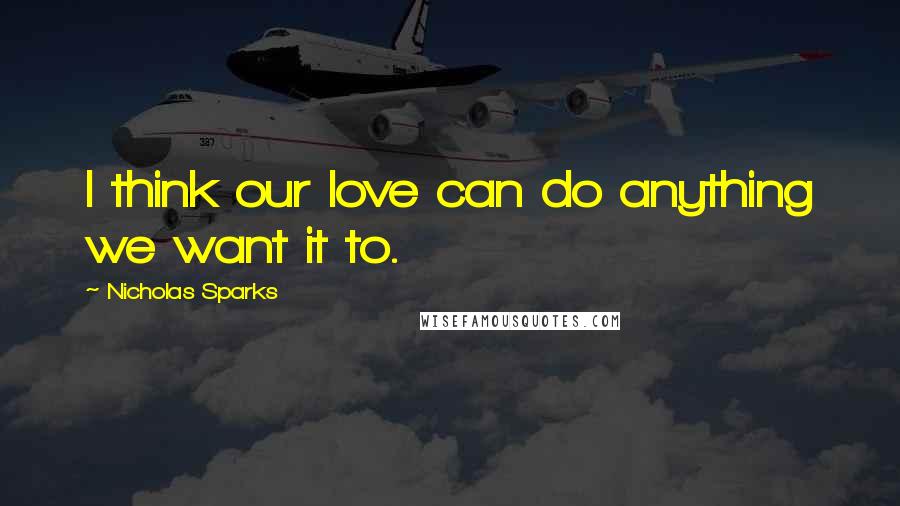 Nicholas Sparks Quotes: I think our love can do anything we want it to.