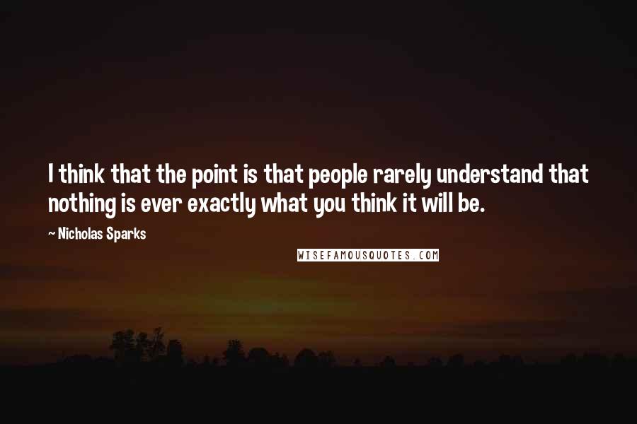 Nicholas Sparks Quotes: I think that the point is that people rarely understand that nothing is ever exactly what you think it will be.