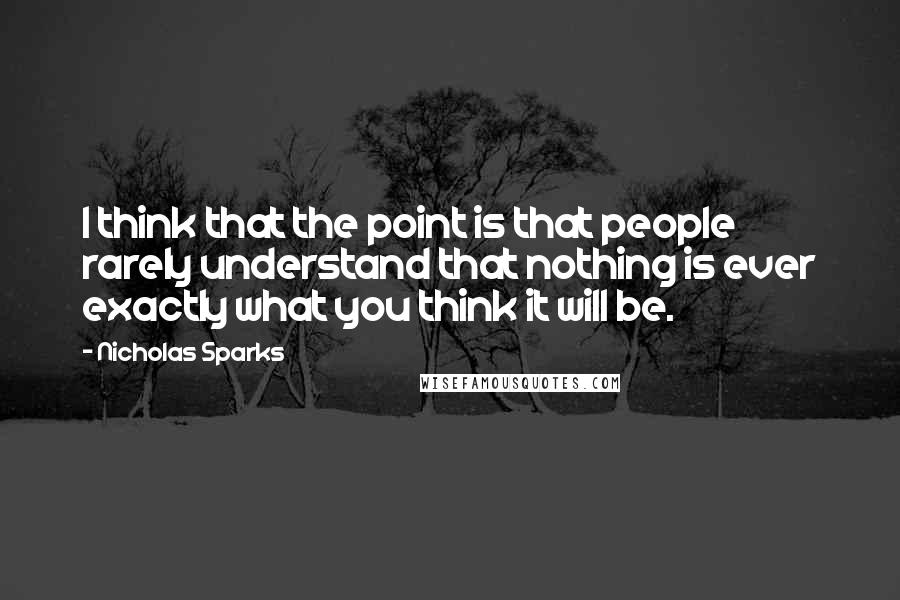 Nicholas Sparks Quotes: I think that the point is that people rarely understand that nothing is ever exactly what you think it will be.