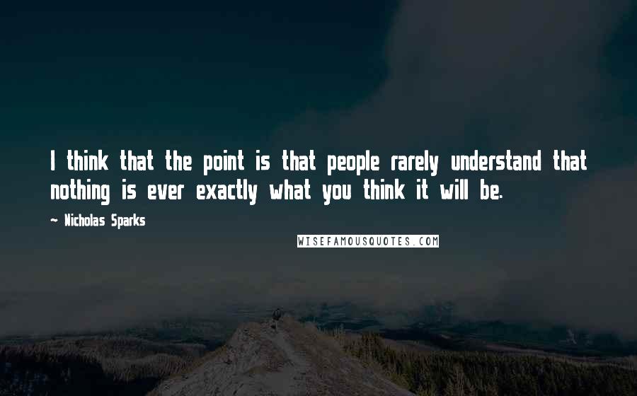Nicholas Sparks Quotes: I think that the point is that people rarely understand that nothing is ever exactly what you think it will be.