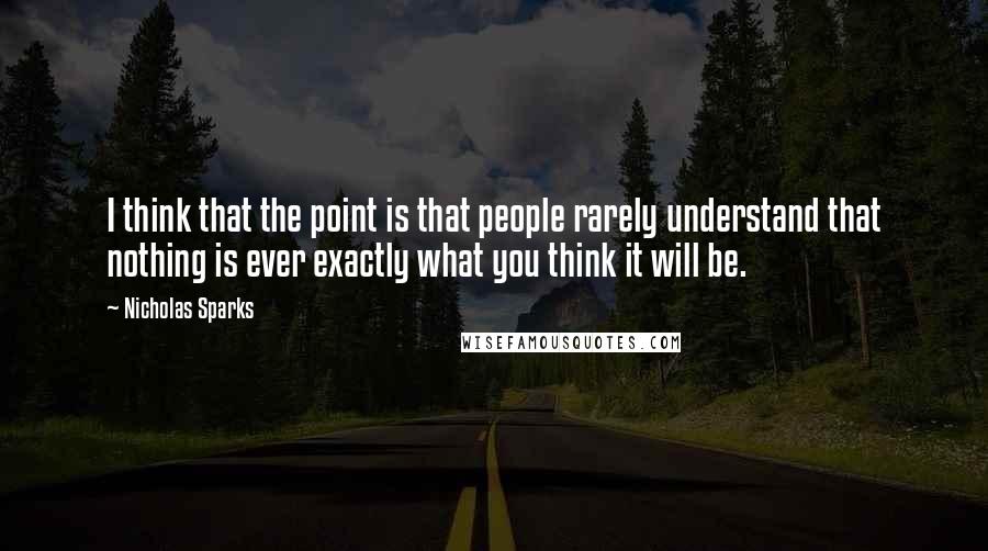 Nicholas Sparks Quotes: I think that the point is that people rarely understand that nothing is ever exactly what you think it will be.