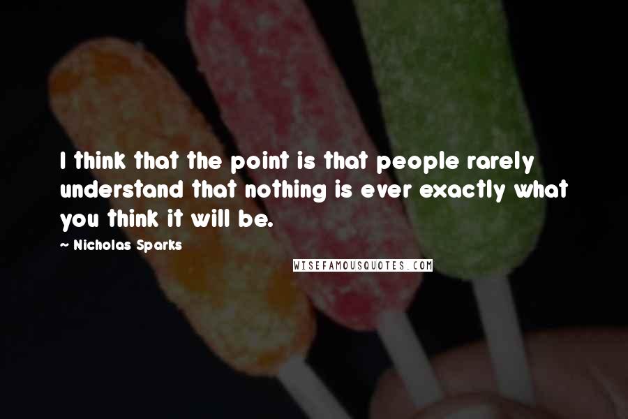 Nicholas Sparks Quotes: I think that the point is that people rarely understand that nothing is ever exactly what you think it will be.