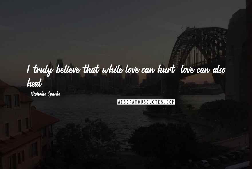 Nicholas Sparks Quotes: I truly believe that while love can hurt, love can also heal ...