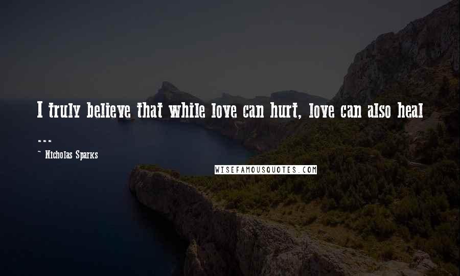 Nicholas Sparks Quotes: I truly believe that while love can hurt, love can also heal ...
