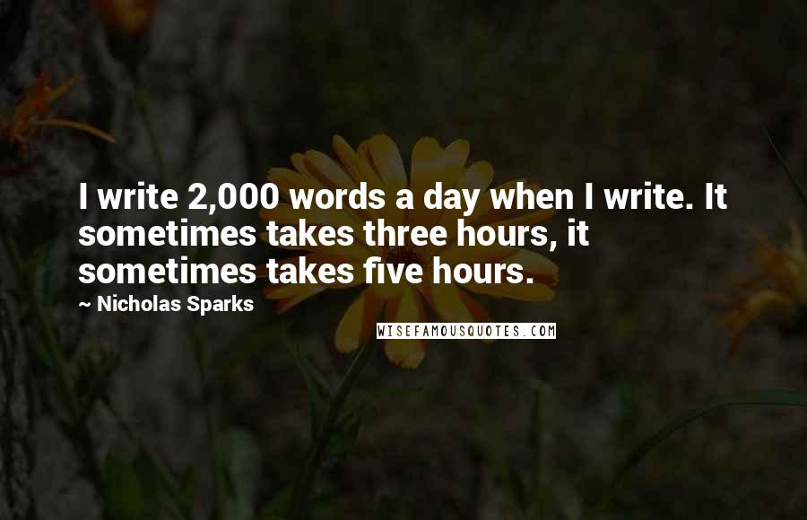 Nicholas Sparks Quotes: I write 2,000 words a day when I write. It sometimes takes three hours, it sometimes takes five hours.