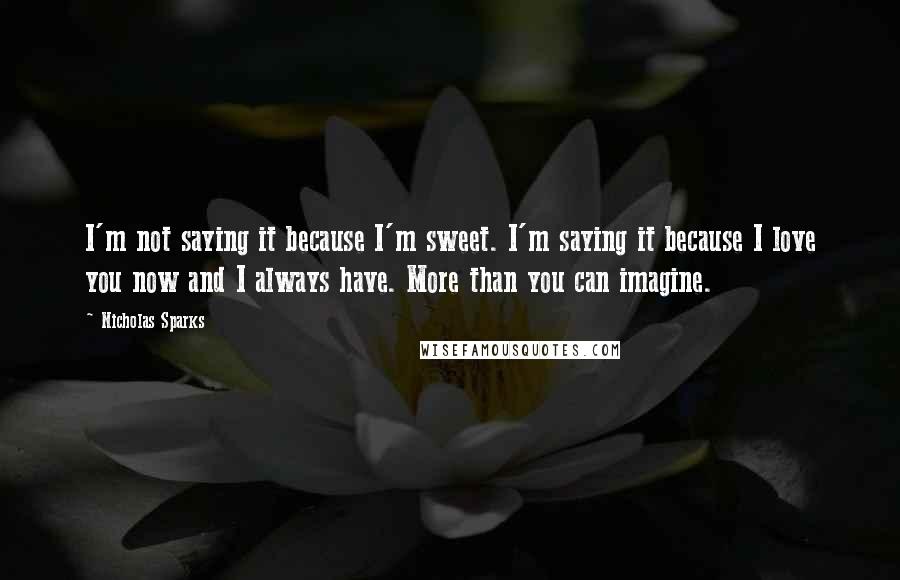 Nicholas Sparks Quotes: I'm not saying it because I'm sweet. I'm saying it because I love you now and I always have. More than you can imagine.