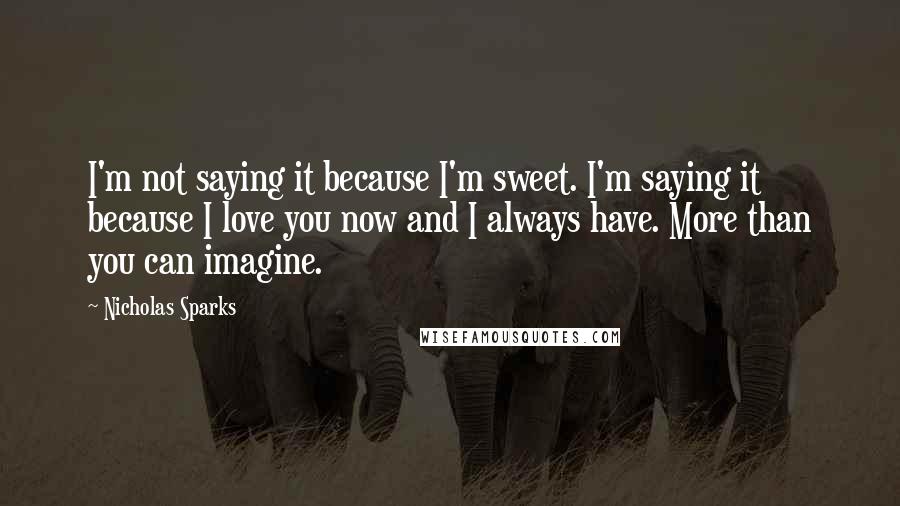 Nicholas Sparks Quotes: I'm not saying it because I'm sweet. I'm saying it because I love you now and I always have. More than you can imagine.