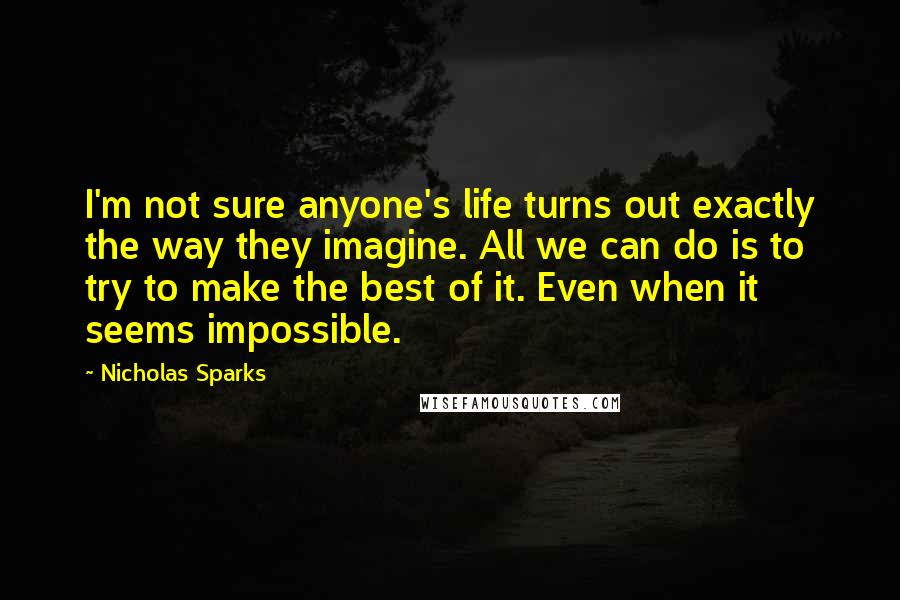 Nicholas Sparks Quotes: I'm not sure anyone's life turns out exactly the way they imagine. All we can do is to try to make the best of it. Even when it seems impossible.