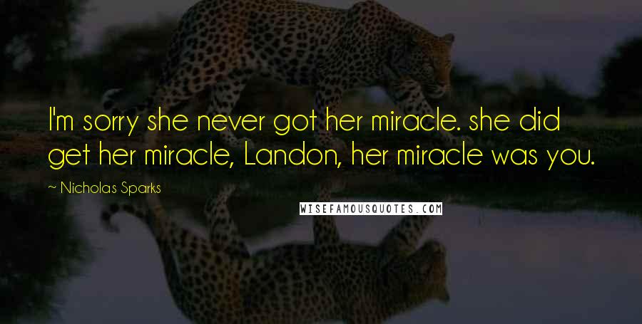 Nicholas Sparks Quotes: I'm sorry she never got her miracle. she did get her miracle, Landon, her miracle was you.