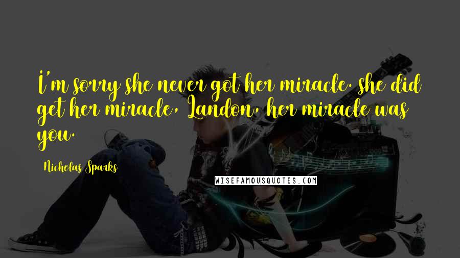 Nicholas Sparks Quotes: I'm sorry she never got her miracle. she did get her miracle, Landon, her miracle was you.