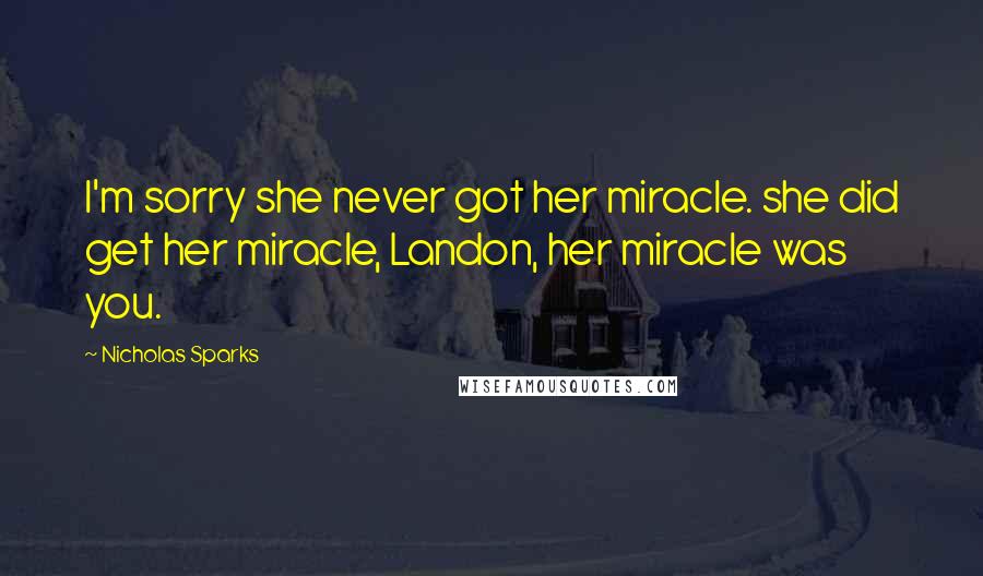 Nicholas Sparks Quotes: I'm sorry she never got her miracle. she did get her miracle, Landon, her miracle was you.