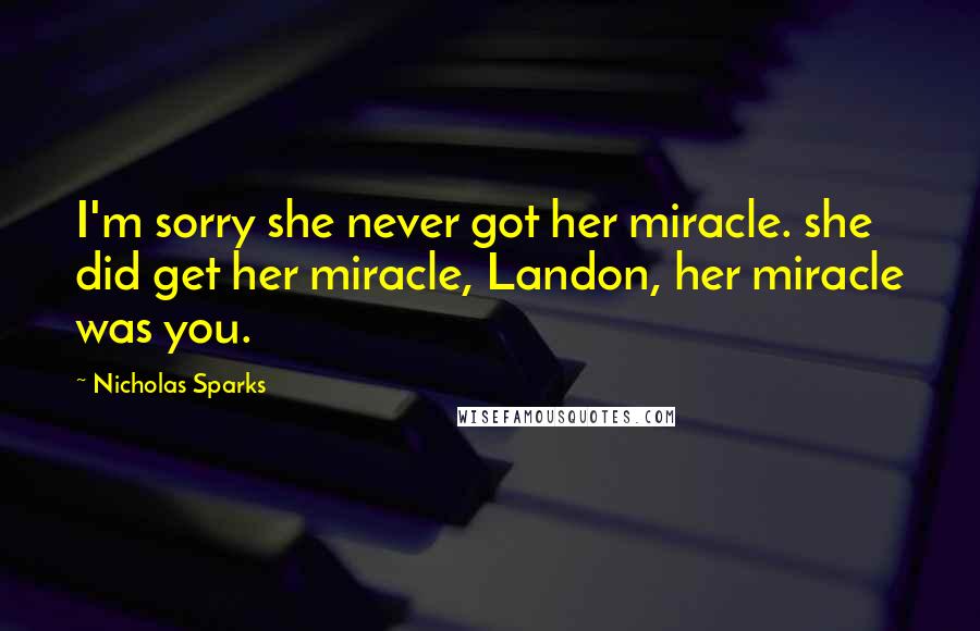 Nicholas Sparks Quotes: I'm sorry she never got her miracle. she did get her miracle, Landon, her miracle was you.