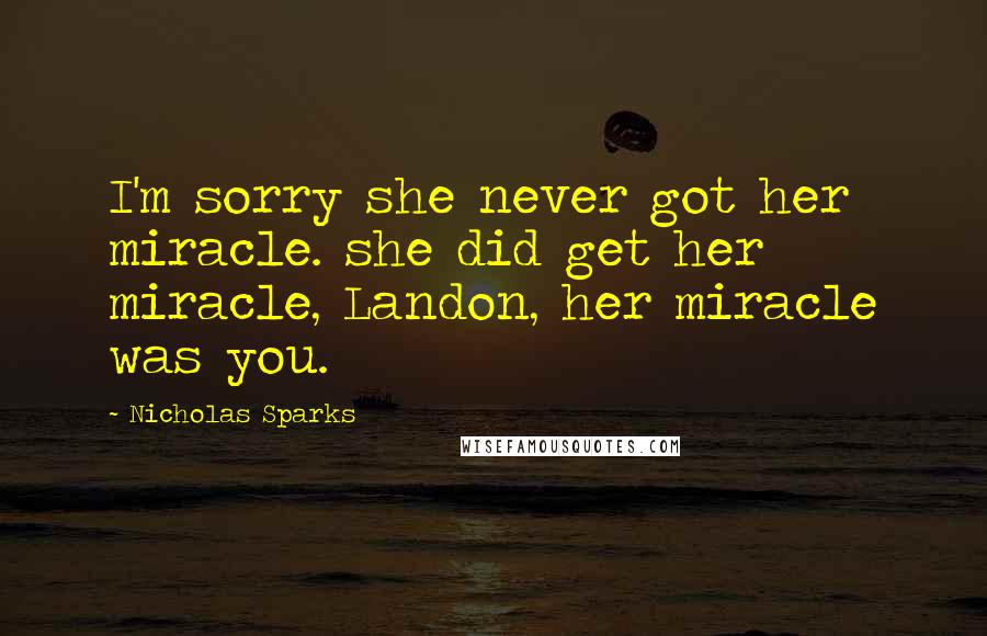 Nicholas Sparks Quotes: I'm sorry she never got her miracle. she did get her miracle, Landon, her miracle was you.