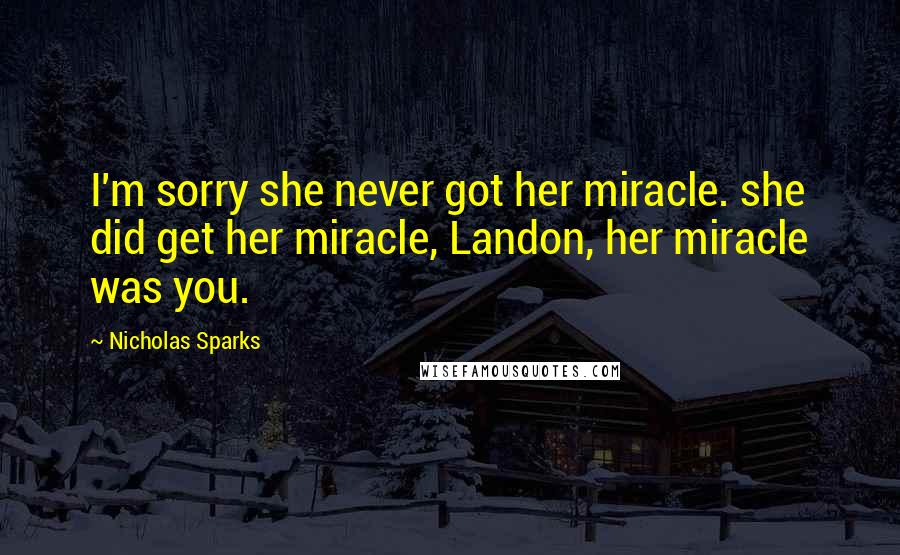 Nicholas Sparks Quotes: I'm sorry she never got her miracle. she did get her miracle, Landon, her miracle was you.