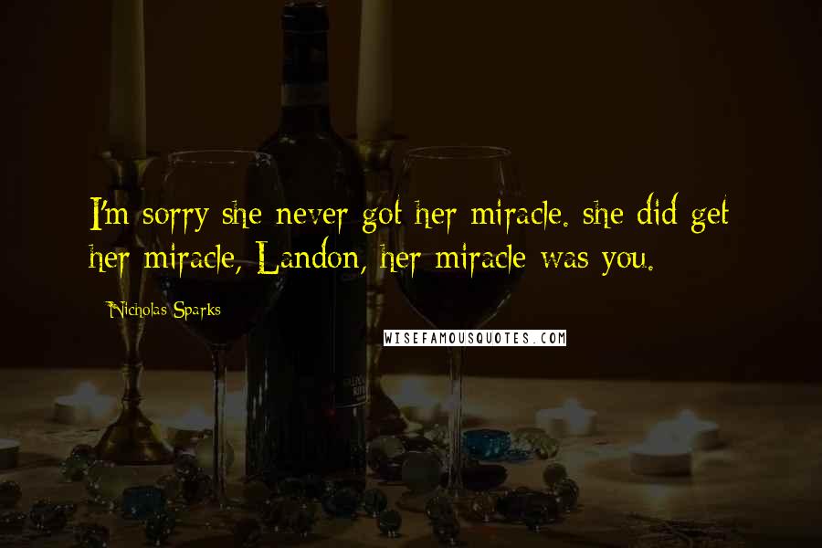 Nicholas Sparks Quotes: I'm sorry she never got her miracle. she did get her miracle, Landon, her miracle was you.