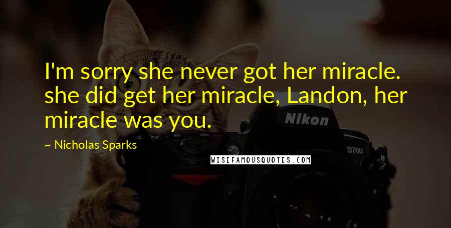 Nicholas Sparks Quotes: I'm sorry she never got her miracle. she did get her miracle, Landon, her miracle was you.