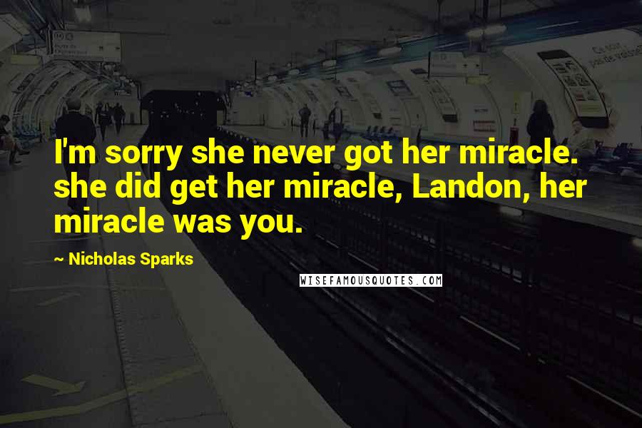 Nicholas Sparks Quotes: I'm sorry she never got her miracle. she did get her miracle, Landon, her miracle was you.