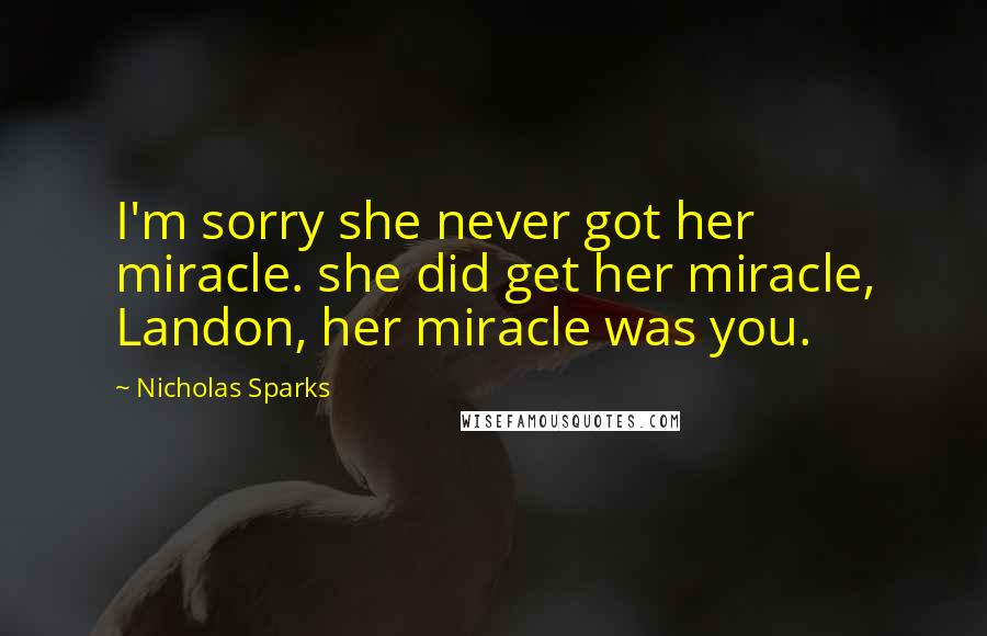 Nicholas Sparks Quotes: I'm sorry she never got her miracle. she did get her miracle, Landon, her miracle was you.