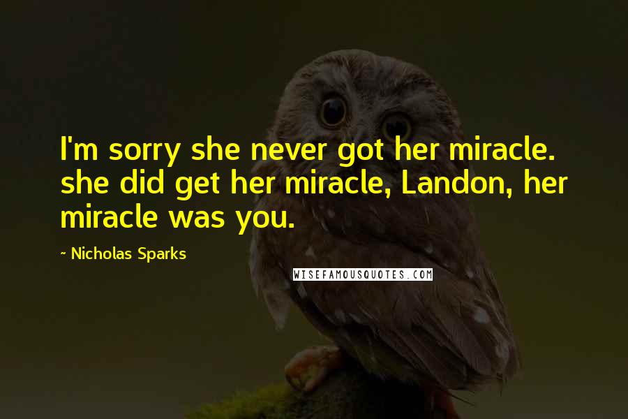 Nicholas Sparks Quotes: I'm sorry she never got her miracle. she did get her miracle, Landon, her miracle was you.