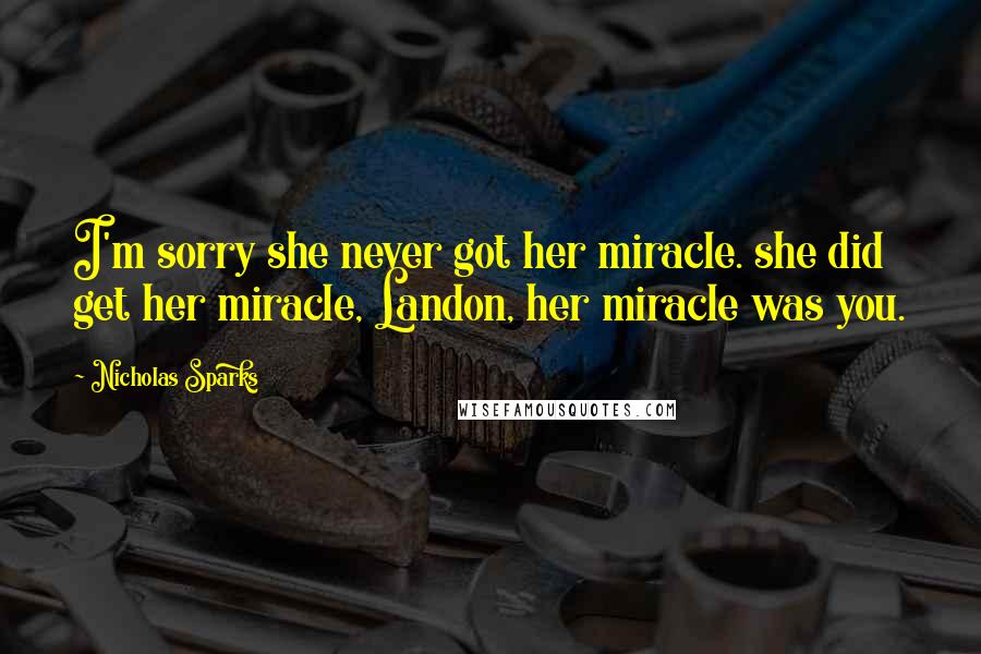 Nicholas Sparks Quotes: I'm sorry she never got her miracle. she did get her miracle, Landon, her miracle was you.