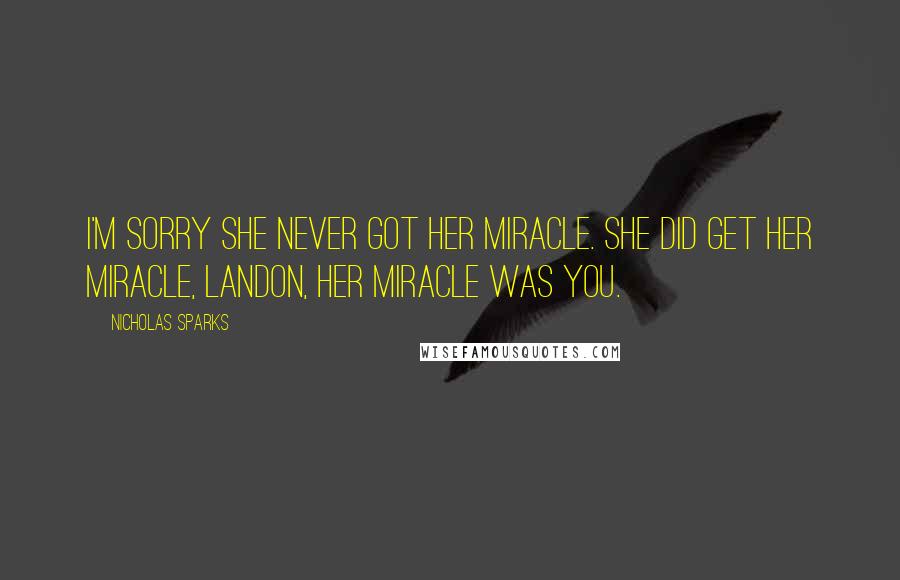 Nicholas Sparks Quotes: I'm sorry she never got her miracle. she did get her miracle, Landon, her miracle was you.