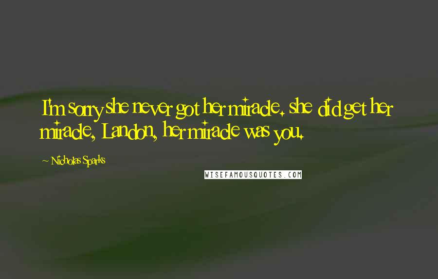 Nicholas Sparks Quotes: I'm sorry she never got her miracle. she did get her miracle, Landon, her miracle was you.