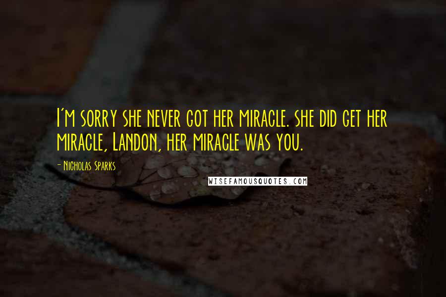 Nicholas Sparks Quotes: I'm sorry she never got her miracle. she did get her miracle, Landon, her miracle was you.