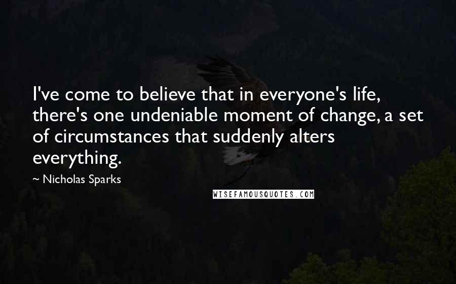 Nicholas Sparks Quotes: I've come to believe that in everyone's life, there's one undeniable moment of change, a set of circumstances that suddenly alters everything.