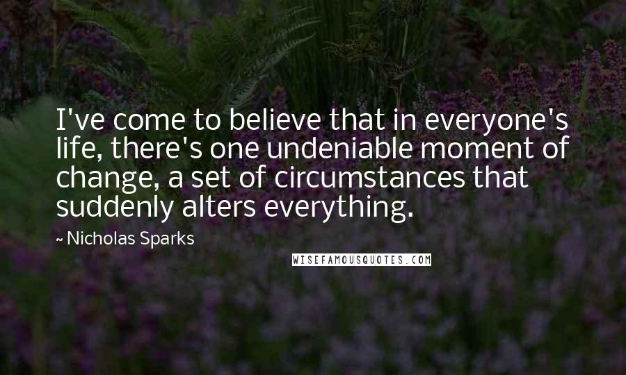 Nicholas Sparks Quotes: I've come to believe that in everyone's life, there's one undeniable moment of change, a set of circumstances that suddenly alters everything.