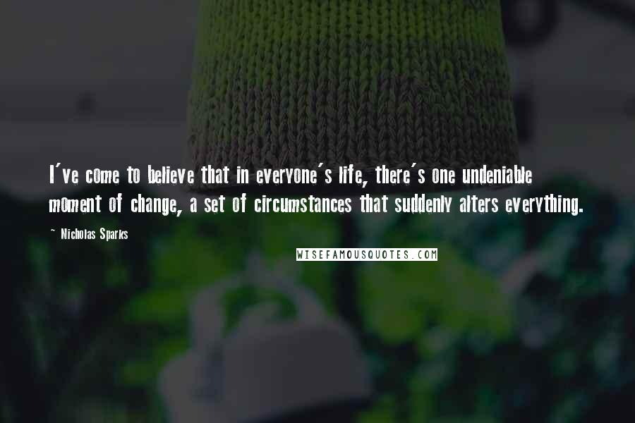 Nicholas Sparks Quotes: I've come to believe that in everyone's life, there's one undeniable moment of change, a set of circumstances that suddenly alters everything.