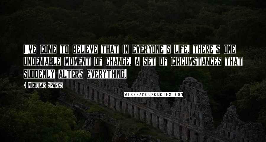 Nicholas Sparks Quotes: I've come to believe that in everyone's life, there's one undeniable moment of change, a set of circumstances that suddenly alters everything.