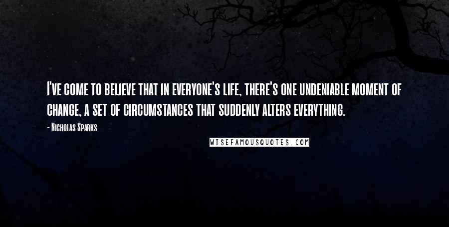 Nicholas Sparks Quotes: I've come to believe that in everyone's life, there's one undeniable moment of change, a set of circumstances that suddenly alters everything.