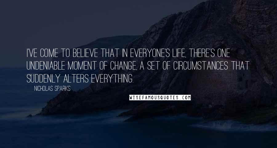 Nicholas Sparks Quotes: I've come to believe that in everyone's life, there's one undeniable moment of change, a set of circumstances that suddenly alters everything.