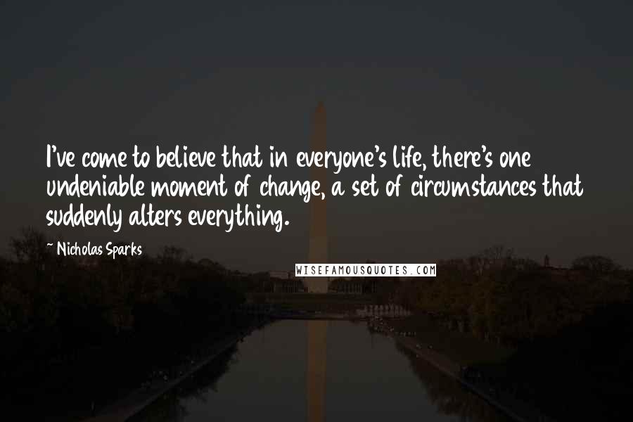 Nicholas Sparks Quotes: I've come to believe that in everyone's life, there's one undeniable moment of change, a set of circumstances that suddenly alters everything.