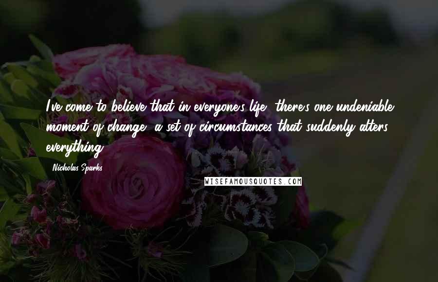 Nicholas Sparks Quotes: I've come to believe that in everyone's life, there's one undeniable moment of change, a set of circumstances that suddenly alters everything.