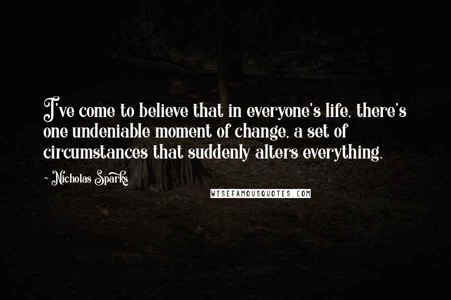 Nicholas Sparks Quotes: I've come to believe that in everyone's life, there's one undeniable moment of change, a set of circumstances that suddenly alters everything.