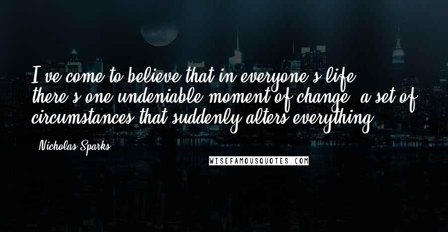 Nicholas Sparks Quotes: I've come to believe that in everyone's life, there's one undeniable moment of change, a set of circumstances that suddenly alters everything.