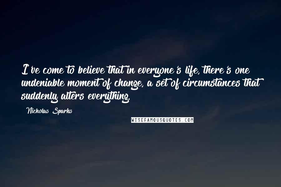 Nicholas Sparks Quotes: I've come to believe that in everyone's life, there's one undeniable moment of change, a set of circumstances that suddenly alters everything.