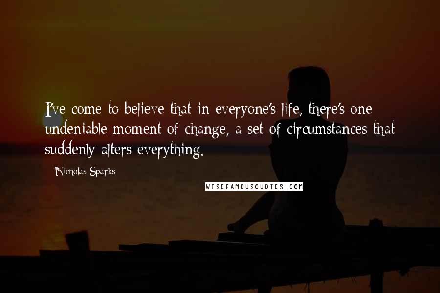 Nicholas Sparks Quotes: I've come to believe that in everyone's life, there's one undeniable moment of change, a set of circumstances that suddenly alters everything.