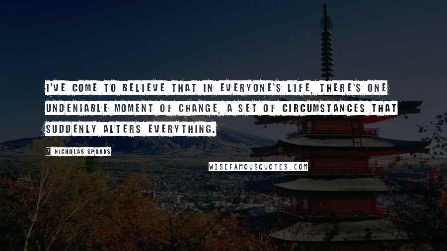 Nicholas Sparks Quotes: I've come to believe that in everyone's life, there's one undeniable moment of change, a set of circumstances that suddenly alters everything.