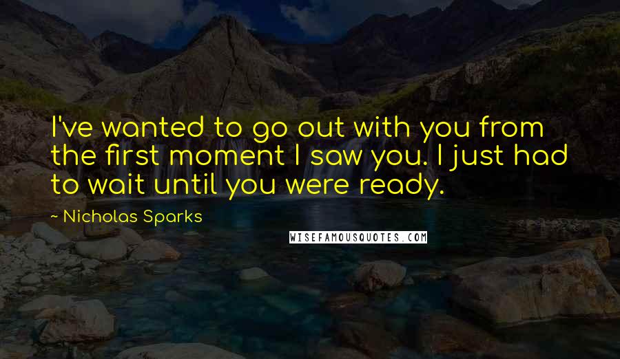Nicholas Sparks Quotes: I've wanted to go out with you from the first moment I saw you. I just had to wait until you were ready.