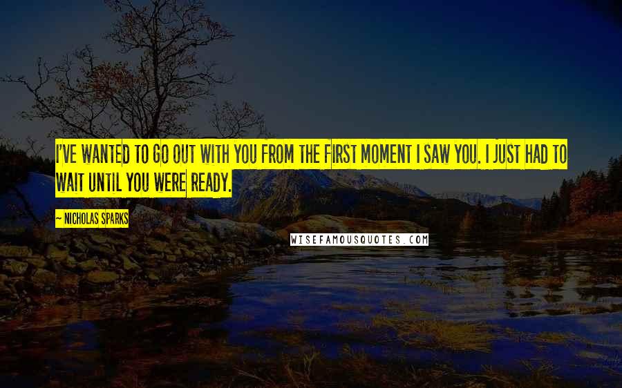 Nicholas Sparks Quotes: I've wanted to go out with you from the first moment I saw you. I just had to wait until you were ready.