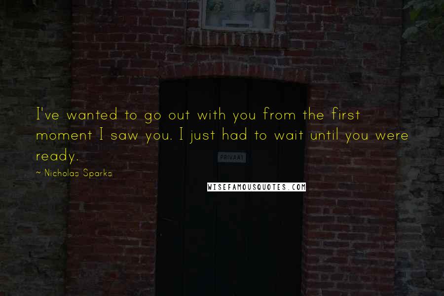 Nicholas Sparks Quotes: I've wanted to go out with you from the first moment I saw you. I just had to wait until you were ready.