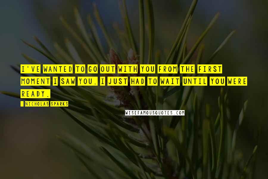 Nicholas Sparks Quotes: I've wanted to go out with you from the first moment I saw you. I just had to wait until you were ready.