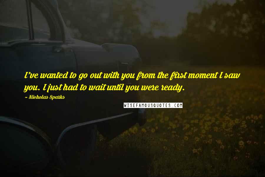 Nicholas Sparks Quotes: I've wanted to go out with you from the first moment I saw you. I just had to wait until you were ready.
