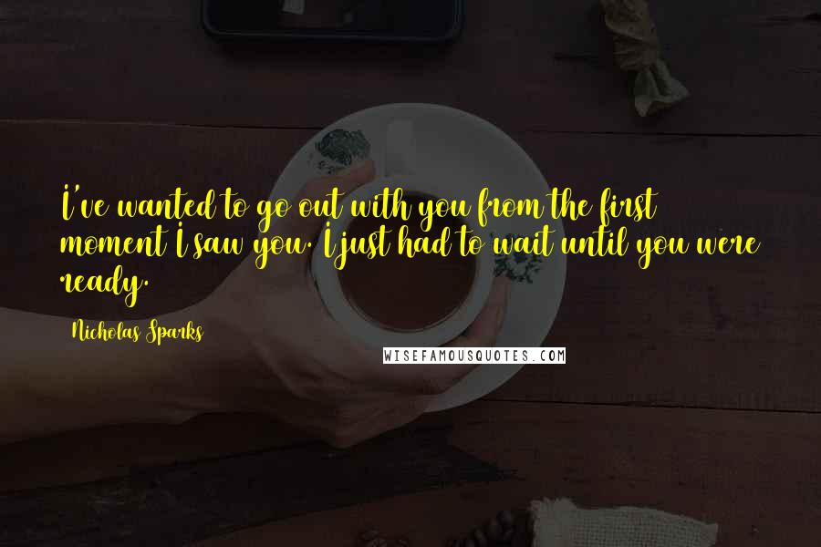 Nicholas Sparks Quotes: I've wanted to go out with you from the first moment I saw you. I just had to wait until you were ready.