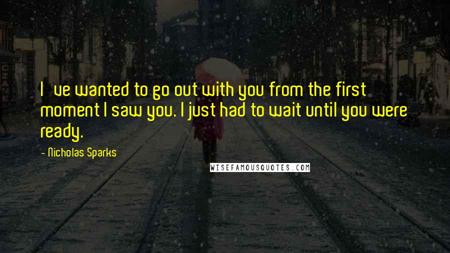 Nicholas Sparks Quotes: I've wanted to go out with you from the first moment I saw you. I just had to wait until you were ready.