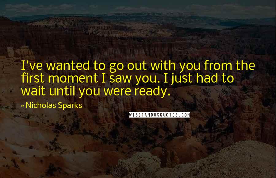 Nicholas Sparks Quotes: I've wanted to go out with you from the first moment I saw you. I just had to wait until you were ready.