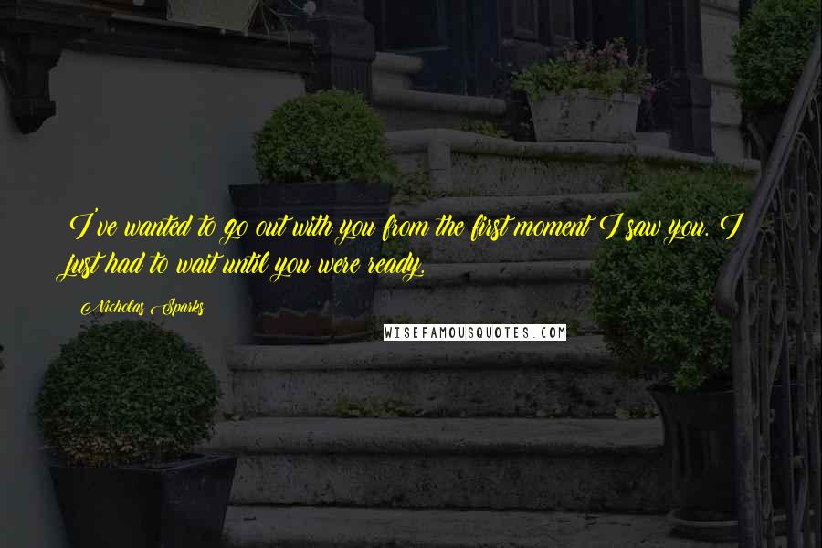 Nicholas Sparks Quotes: I've wanted to go out with you from the first moment I saw you. I just had to wait until you were ready.