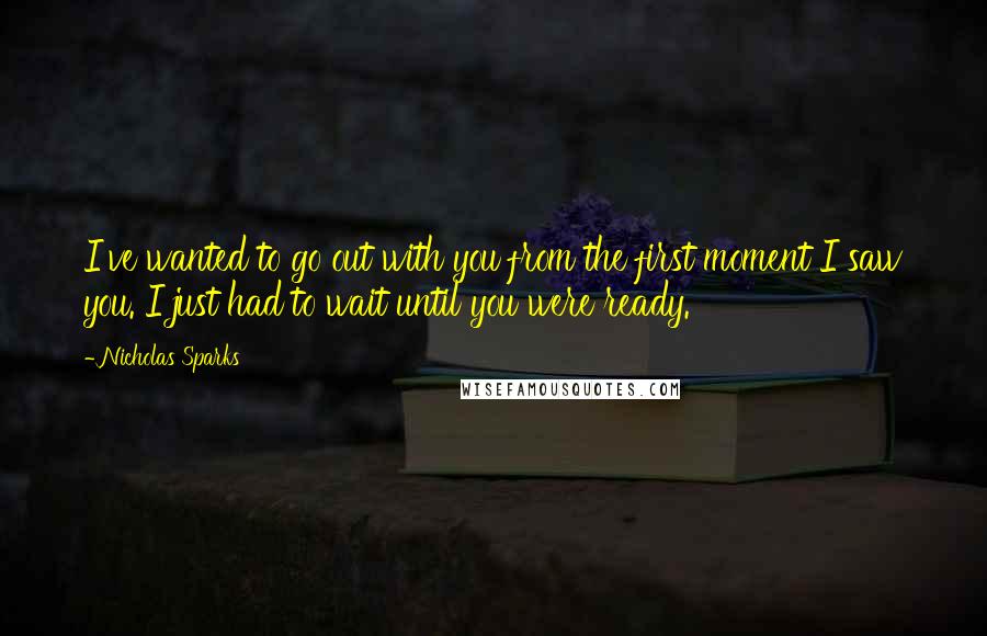 Nicholas Sparks Quotes: I've wanted to go out with you from the first moment I saw you. I just had to wait until you were ready.